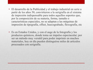 • El desarrollo de la Publicidad y el trabajo industrial en serie a
partir de los años 50, convirtieron a la serigrafía en el sistema
de impresión indispensable para todos aquellos soportes que,
por la composición de su materia, forma, tamaño o
características especiales, no se adaptan a las máquinas de
impresión de tipografía, offset, huecograbado, flexografía, etc
• Es en Estados Unidos, y con el auge de la fotografía y los
productos químicos, donde toma un impulso espectacular; por
ser un método muy versátil para poder imprimir en muchos
materiales, hoy en día pueden distinguirse miles de artículos
procesados con serigrafía.
 