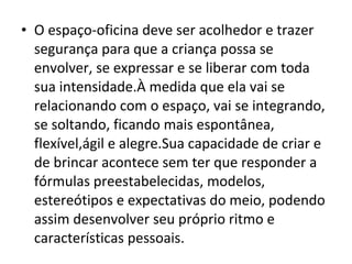 • O espaço-oficina deve ser acolhedor e trazer
segurança para que a criança possa se
envolver, se expressar e se liberar com toda
sua intensidade.À medida que ela vai se
relacionando com o espaço, vai se integrando,
se soltando, ficando mais espontânea,
flexível,ágil e alegre.Sua capacidade de criar e
de brincar acontece sem ter que responder a
fórmulas preestabelecidas, modelos,
estereótipos e expectativas do meio, podendo
assim desenvolver seu próprio ritmo e
características pessoais.
 