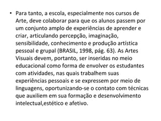 • Para tanto, a escola, especialmente nos cursos de
Arte, deve colaborar para que os alunos passem por
um conjunto amplo de experiências de aprender e
criar, articulando percepção, imaginação,
sensibilidade, conhecimento e produção artística
pessoal e grupal (BRASIL, 1998, pág. 63). As Artes
Visuais devem, portanto, ser inseridas no meio
educacional como forma de envolver os estudantes
com atividades, nas quais trabalhem suas
experiências pessoais e se expressem por meio de
linguagens, oportunizando-se o contato com técnicas
que auxiliem em sua formação e desenvolvimento
intelectual,estético e afetivo.
 