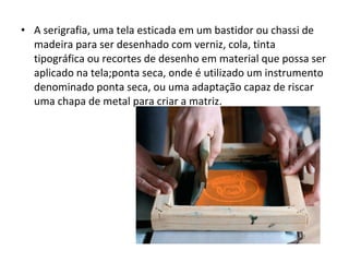 • A serigrafia, uma tela esticada em um bastidor ou chassi de
madeira para ser desenhado com verniz, cola, tinta
tipográfica ou recortes de desenho em material que possa ser
aplicado na tela;ponta seca, onde é utilizado um instrumento
denominado ponta seca, ou uma adaptação capaz de riscar
uma chapa de metal para criar a matriz.
 