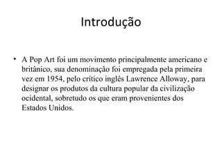 Introdução
• A Pop Art foi um movimento principalmente americano e
britânico, sua denominação foi empregada pela primeira
vez em 1954, pelo crítico inglês Lawrence Alloway, para
designar os produtos da cultura popular da civilização
ocidental, sobretudo os que eram provenientes dos
Estados Unidos.
 
