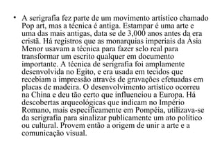 • A serigrafia fez parte de um movimento artístico chamado
Pop art, mas a técnica é antiga. Estampar é uma arte e
uma das mais antigas, data se de 3,000 anos antes da era
cristã. Há registros que as monarquias imperiais da Ásia
Menor usavam a técnica para fazer selo real para
transformar um escrito qualquer em documento
importante. A técnica de serigrafia foi amplamente
desenvolvida no Egito, e era usada em tecidos que
recebiam a impressão através de gravações efetuadas em
placas de madeira. O desenvolvimento artístico ocorreu
na China e deu tão certo que influenciou a Europa. Há
descobertas arqueológicas que indicam no Império
Romano, mais especificamente em Pompéia, utilizava-se
da serigrafia para sinalizar publicamente um ato político
ou cultural. Provem então a origem de unir a arte e a
comunicação visual.
 