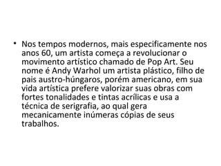 • Nos tempos modernos, mais especificamente nos
anos 60, um artista começa a revolucionar o
movimento artístico chamado de Pop Art. Seu
nome é Andy Warhol um artista plástico, filho de
pais austro-húngaros, porém americano, em sua
vida artística prefere valorizar suas obras com
fortes tonalidades e tintas acrílicas e usa a
técnica de serigrafia, ao qual gera
mecanicamente inúmeras cópias de seus
trabalhos.
 