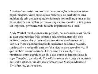 A serigrafia consiste no processo de reprodução de imagens sobre
papel, madeira, vidro entre outros materiais, ao qual utiliza uma
moldura de tela de seda ou nylon formado por malhas, a tinta então
passa através das malhas permeáveis que correspondem a imagem a
ser impressa, permanecendo restante impermeáveis a tinta.
Andy Warhol revolucionou esse período, pois abandonou os pincéis
ao usar estar técnica. Não somente pela técnica, mas sim pelo
motivo da obra, Andy pretendia com essas obras demonstrar o
vazio, a frieza e a mecanização da sociedade do século passado,
sendo assim a serigrafia uma perfeita técnica para seu objetivo, já
que também era mecanizada. Ele concretiza seus objetivos
retratando temas extraídos do dia a dia, como as famosas latas de
sopa Campbell, garrafas de Coca-Cola, rostos de ícones da indústria
musical e artística, um dos mais famosos são Marilyn Monroe e
Elvis Presley, entre outros.
 
