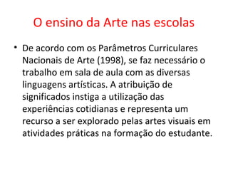 O ensino da Arte nas escolas
• De acordo com os Parâmetros Curriculares
Nacionais de Arte (1998), se faz necessário o
trabalho em sala de aula com as diversas
linguagens artísticas. A atribuição de
significados instiga a utilização das
experiências cotidianas e representa um
recurso a ser explorado pelas artes visuais em
atividades práticas na formação do estudante.
 