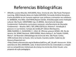 Referencias Bibliográficas
• ARSLAN, Luciana Mourão; IAVELBERG, Rosa. Ensino de arte. São Paulo:Thompson
Learning, 2006 (Coleção Ideias em Ação).AZEVEDO, Fernando Antônio Gonçalves.
A arte possibilita ao ser humano repensar suas certezas e reinventar seu cotidiano.
In: BARBOSA, Ana Mãe; COUTINHO,Rejane Galvão. Arte/Educação como mediação
cultural. São Paulo: UNESP2008. Cap. 21.BRASIL. Secretaria de Educação
Fundamental. Parâmetros curriculares nacionais: arte/Secretaria de Educação
Fundamental. – Brasília: MEC / SEF,1998.COSTELLA, Antonio F. Introdução à
gravura e à sua história. Campos do Jordão,SP: Editora Mantiqueira,
2006.FAJARDO, E.; SUSSEKIND, F.; VALE, M. Oficinas: gravura SENAC, DN. Rio de
Janeiro: Ed. SENAC Nacional, 1999.FERRAZ, Maria Heloísa C. de Toledo; FUSARI,
Maria F. de Rezende e.Metodologia do Ensino de Arte. São Paulo: Cortez,
1999.Instituto Arte na Escola. Arte na Escola. Evandro Jardim: Cadernos de
Gravura.Disponível em:
<http://www.artenaescola.org.br/dvdteca/pdf/arq_pdf_36.pdf> Acesso em: 18 de
setembro de 2011.MARZANI, Leda. O desenvolvimento da criatividade e a relação
com as competências intelectuais da criança no ensino das Artes Visuais: uma
proposta de ação pedagógica.
 