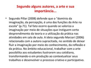 Segundo alguns autores, a arte e sua
importância...
• Segundo Pillar (2008) defende que o “domínio da
imaginação, da percepção, é uma das funções da Arte na
escola” (p.71). Tal fato ocorre quando se valoriza a
imaginação por meio de situações que instiguem certo
desprendimento da teoria e a utilização da prática nas
atividades em sala de aula. A ideia segundo Marzari (2006)
relacionada com a autora supracitada, no sentido de deixar
fluir a imaginação por meio do conhecimento, da reflexão e
da prática. No âmbito educacional, trabalhar com a arte
possibilita aos estudantes ilustrarem seu cotidiano,
transformando-o em produção ao contextualizar seus
trabalhos e desenvolver o processo criativo e participativo.
 
