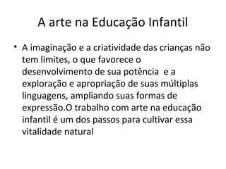 A arte na Educação Infantil
• A imaginação e a criatividade das crianças não
tem limites, o que favorece o
desenvolvimento de sua potência e a
exploração e apropriação de suas múltiplas
linguagens, ampliando suas formas de
expressão.O trabalho com arte na educação
infantil é um dos passos para cultivar essa
vitalidade natural
 