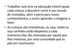 • Trabalhar com arte na educação infantil ajuda
cada criança a descobrir como é seu mundo
de invenções, abrir a porta para novos
conhecimentos, e assim aprender a imaginar e
fazer.
• As crianças são sinestésicas, ou seja, todos os
seus sentidos estão despertos a cada
momento.Elas são chamadas por aquilo que
lhes interessa, por uma curiosidade que as
põe em movimento.
 