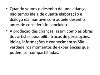 • Quando vemos o desenho de uma criança,
não temos ideia de quanta elaboração e
diálogo ela manteve com aquele desenho
antes de considerá-lo concluído.
• A produção das crianças, assim como as obras
dos artistas possibilita trocas de percepções,
ideias, informações e conhecimentos.São
verdadeiros momentos de experiências que
podem ser compartilhadas.
 