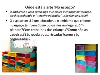 Onde está a arte?No espaço?
• O ambiente é visto como algo que educa a criança; na verdade,
ele é considerado o “ terceiro educador”,Lella Gandini(1999).
• O espaço em si é um educador, e o ambiente que criamos
no espaço também.Como povoamos um lugar?Com
plantas?Com trabalhos das crianças?Como são as
cadeiras?São quebradas, riscadas?como são
organizadas?
 