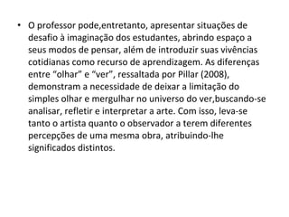 • O professor pode,entretanto, apresentar situações de
desafio à imaginação dos estudantes, abrindo espaço a
seus modos de pensar, além de introduzir suas vivências
cotidianas como recurso de aprendizagem. As diferenças
entre “olhar” e “ver”, ressaltada por Pillar (2008),
demonstram a necessidade de deixar a limitação do
simples olhar e mergulhar no universo do ver,buscando-se
analisar, refletir e interpretar a arte. Com isso, leva-se
tanto o artista quanto o observador a terem diferentes
percepções de uma mesma obra, atribuindo-lhe
significados distintos.
 