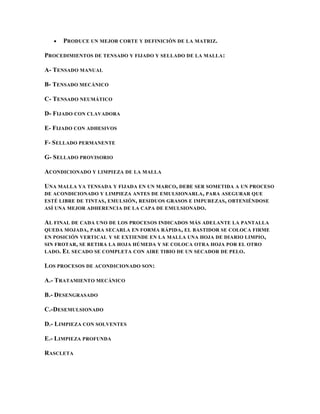 PRODUCE UN MEJOR CORTE Y DEFINICIÓN DE LA MATRIZ.

PROCEDIMIENTOS DE TENSADO Y FIJADO Y SELLADO DE LA MALLA :

A- TENSADO MANUAL

B- TENSADO MECÁNICO

C- TENSADO NEUMÁTICO

D- FIJADO CON CLAVADORA

E- FIJADO CON ADHESIVOS

F- SELLADO PERMANENTE

G- SELLADO PROVISORIO

ACONDICIONADO Y LIMPIEZA DE LA MALLA

UNA MALLA YA TENSADA Y FIJADA EN UN MARCO, DEBE SER SOMETIDA A UN PROCESO
DE ACONDICIONADO Y LIMPIEZA ANTES DE EMULSIONARLA , PARA ASEGURAR QUE
ESTÉ LIBRE DE TINTAS , EMULSIÓN , RESIDUOS GRASOS E IMPUREZAS , OBTENIÉNDOSE
ASÍ UNA MEJOR ADHERENCIA DE LA CAPA DE EMULSIONADO .

AL FINAL DE CADA UNO DE LOS PROCESOS INDICADOS MÁS ADELANTE LA PANTALLA
QUEDA MOJADA , PARA SECARLA EN FORMA RÁPIDA , EL BASTIDOR SE COLOCA FIRME
EN POSICIÓN VERTICAL Y SE EXTIENDE EN LA MALLA UNA HOJA DE DIARIO LIMPIO ,
SIN FROTAR , SE RETIRA LA HOJA HÚMEDA Y SE COLOCA OTRA HOJA POR EL OTRO
LADO. EL SECADO SE COMPLETA CON AIRE TIBIO DE UN SECADOR DE PELO .

LOS PROCESOS DE ACONDICIONADO SON:

A.- TRATAMIENTO MECÁNICO

B.- DESENGRASADO

C.-DESEMULSIONADO

D.- LIMPIEZA CON SOLVENTES

E.- LIMPIEZA PROFUNDA

RASCLETA
 