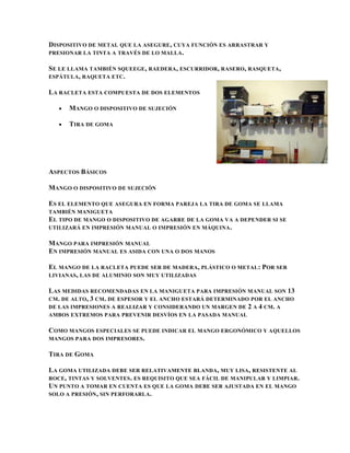 DISPOSITIVO DE METAL QUE LA ASEGURE , CUYA FUNCIÓN ES ARRASTRAR Y
PRESIONAR LA TINTA A TRAVÉS DE LO MALLA .

SE LE LLAMA TAMBIÉN SQUEEGE, RAEDERA , ESCURRIDOR, RASERO, RASQUETA,
ESPÁTULA , RAQUETA ETC .

LA RACLETA ESTA COMPUESTA DE DOS ELEMENTOS

      MANGO O DISPOSITIVO DE SUJECIÓN

      TIRA DE GOMA




ASPECTOS BÁSICOS

MANGO O DISPOSITIVO DE SUJECIÓN

ES EL ELEMENTO QUE ASEGURA EN FORMA PAREJA LA TIRA DE GOMA SE LLAMA
TAMBIÉN MANIGUETA
EL TIPO DE MANGO O DISPOSITIVO DE AGARRE DE LA GOMA VA A DEPENDER SI SE
UTILIZARÁ EN IMPRESIÓN MANUAL O IMPRESIÓN EN MÁQUINA .

MANGO PARA IMPRESIÓN MANUAL
EN IMPRESIÓN MANUAL ES ASIDA CON UNA O DOS MANOS

EL MANGO DE LA RACLETA PUEDE SER DE MADERA, PLÁSTICO O METAL : POR SER
LIVIANAS , LAS DE ALUMINIO SON MUY UTILIZADAS

LAS MEDIDAS RECOMENDADAS EN LA MANIGUETA PARA IMPRESIÓN MANUAL SON 13
CM . DE ALTO, 3 CM . DE ESPESOR Y EL ANCHO ESTARÁ DETERMINADO POR EL ANCHO
DE LAS IMPRESIONES A REALIZAR Y CONSIDERANDO UN MARGEN DE 2 A 4 CM . A
AMBOS EXTREMOS PARA PREVENIR DESVÍOS EN LA PASADA MANUAL

COMO MANGOS ESPECIALES SE PUEDE INDICAR EL MANGO ERGONÓMICO Y AQUELLOS
MANGOS PARA DOS IMPRESORES .

TIRA DE GOMA

LA GOMA UTILIZADA DEBE SER RELATIVAMENTE BLANDA, MUY LISA, RESISTENTE AL
ROCE , TINTAS Y SOLVENTES . ES REQUISITO QUE SEA FÁCIL DE MANIPULAR Y LIMPIAR.
UN PUNTO A TOMAR EN CUENTA ES QUE LA GOMA DEBE SER AJUSTADA EN EL MANGO
SOLO A PRESIÓN , SIN PERFORARLA .
 