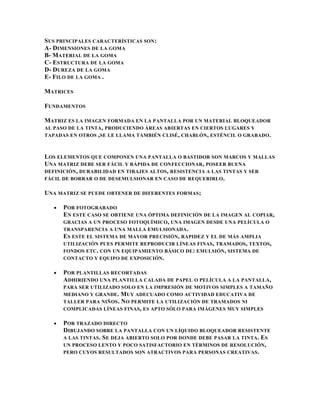 SUS PRINCIPALES CARACTERÍSTICAS SON :
A- DIMENSIONES DE LA GOMA
B- MATERIAL DE LA GOMA
C- ESTRUCTURA DE LA GOMA
D- DUREZA DE LA GOMA
E- FILO DE LA GOMA .

MATRICES

FUNDAMENTOS

MATRIZ ES LA IMAGEN FORMADA EN LA PANTALLA POR UN MATERIAL BLOQUEADOR
AL PASO DE LA TINTA , PRODUCIENDO ÁREAS ABIERTAS EN CIERTOS LUGARES Y
TAPADAS EN OTROS ,SE LE LLAMA TAMBIÉN CLISÉ , CHABLÓN , ESTÉNCIL O GRABADO .



LOS ELEMENTOS QUE COMPONEN UNA PANTALLA O BASTIDOR SON MARCOS Y MALLAS
UNA MATRIZ DEBE SER FÁCIL Y RÁPIDA DE CONFECCIONAR, POSEER BUENA
DEFINICIÓN , DURABILIDAD EN TIRAJES ALTOS , RESISTENCIA A LAS TINTAS Y SER
FÁCIL DE BORRAR O DE DESEMULSIONAR EN CASO DE REQUERIRLO .

UNA MATRIZ SE PUEDE OBTENER DE DIFERENTES FORMAS ;

      POR FOTOGRABADO
      EN ESTE CASO SE OBTIENE UNA ÓPTIMA DEFINICIÓN DE LA IMAGEN AL COPIAR,
      GRACIAS A UN PROCESO FOTOQUÍMICO , UNA IMAGEN DESDE UNA PELÍCULA O
      TRANSPARENCIA A UNA MALLA EMULSIONADA .
      ES ESTE EL SISTEMA DE MAYOR PRECISIÓN, RAPIDEZ Y EL DE MÁS AMPLIA
      UTILIZACIÓN PUES PERMITE REPRODUCIR LÍNEAS FINAS , TRAMADOS , TEXTOS ,
      FONDOS ETC . CON UN EQUIPAMIENTO BÁSICO DE : EMULSIÓN , SISTEMA DE
      CONTACTO Y EQUIPO DE EXPOSICIÓN .

      POR PLANTILLAS RECORTADAS
      ADHIRIENDO UNA PLANTILLA CALADA DE PAPEL O PELÍCULA A LA PANTALLA,
      PARA SER UTILIZADO SOLO EN LA IMPRESIÓN DE MOTIVOS SIMPLES A TAMAÑO
      MEDIANO Y GRANDE . M UY ADECUADO COMO ACTIVIDAD EDUCATIVA DE
      TALLER PARA NIÑOS . N O PERMITE LA UTILIZACIÓN DE TRAMADOS NI
      COMPLICADAS LÍNEAS FINAS, ES APTO SÓLO PARA IMÁGENES MUY SIMPLES

      POR TRAZADO DIRECTO
      DIBUJANDO SOBRE LA PANTALLA CON UN LÍQUIDO BLOQUEADOR RESISTENTE
      A LAS TINTAS . S E DEJA ABIERTO SOLO POR DONDE DEBE PASAR LA TINTA . ES
      UN PROCESO LENTO Y POCO SATISFACTORIO EN TÉRMINOS DE RESOLUCIÓN,
      PERO CUYOS RESULTADOS SON ATRACTIVOS PARA PERSONAS CREATIVAS .
 