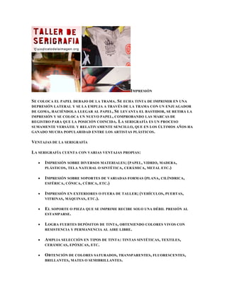 IMPRESIÓN

SE COLOCA EL PAPEL DEBAJO DE LA TRAMA . SE ECHA TINTA DE IMPRIMIR EN UNA
DEPRESIÓN LATERAL Y SE LA EMPUJA A TRAVÉS DE LA TRAMA CON UN ENJUAGADOR
DE GOMA , HACIÉNDOLA LLEGAR AL PAPEL , S E LEVANTA EL BASTIDOR, SE RETIRA LA
IMPRESIÓN Y SE COLOCA UN NUEVO PAPEL , COMPROBANDO LAS MARCAS DE
REGISTRO PARA QUE LA POSICIÓN COINCIDA . L A SERIGRAFÍA ES UN PROCESO
SUMAMENTE VERSÁTIL Y RELATIVAMENTE SENCILLO, QUE EN LOS ÚLTIMOS AÑOS HA
GANADO MUCHA POPULARIDAD ENTRE LOS ARTISTAS PLÁSTICOS .

VENTAJAS DE LA SERIGRAFÍA

LA SERIGRAFÍA CUENTA CON VARIAS VENTAJAS PROPIAS:

      IMPRESIÓN SOBRE DIVERSOS MATERIALES ; (PAPEL, VIDRIO, MADERA,
      PLÁSTICOS , TELA NATURAL O SINTÉTICA, CERÁMICA , METAL ETC .)

      IMPRESIÓN SOBRE SOPORTES DE VARIADAS FORMAS (PLANA, CILÍNDRICA,
      ESFÉRICA , CÓNICA , CÚBICA, ETC.)

      IMPRESIÓN EN EXTERIORES O FUERA DE TALLER ; (VEHÍCULOS, PUERTAS,
      VITRINAS , MÁQUINAS , ETC.).

      EL SOPORTE O PIEZA QUE SE IMPRIME RECIBE SOLO UNA DÉBIL PRESIÓN AL
      ESTAMPARSE .

      LOGRA FUERTES DEPÓSITOS DE TINTA, OBTENIENDO COLORES VIVOS CON
      RESISTENCIA Y PERMANENCIA AL AIRE LIBRE .

      AMPLIA SELECCIÓN EN TIPOS DE TINTA : TINTAS SINTÉTICAS , TEXTILES,
      CERÁMICAS , EPÓXICAS , ETC.

      OBTENCIÓN DE COLORES SATURADOS, TRANSPARENTES , FLUORESCENTES ,
      BRILLANTES , MATES O SEMIBRILLANTES.
 