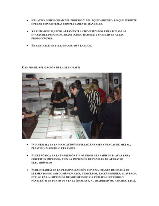 RELATIVA SIMPLICIDAD DEL PROCESO Y DEL EQUIPAMIENTO, LO QUE PERMITE
     OPERAR CON SISTEMAS COMPLETAMENTE MANUALES.

     VARIEDAD DE EQUIPOS ALTAMENTE AUTOMATIZADOS PARA TODAS LAS
     ETAPAS DEL PROCESO GARANTIZANDO RAPIDEZ Y CALIDAD EN ALTAS
     PRODUCCIONES .

     ES RENTABLE EN TIRAJES CORTOS Y LARGOS .




CAMPOS DE APLICACIÓN DE LA SERIGRAFÍA




     INDUSTRIAL; EN LA MARCACIÓN DE PIEZAS, ENVASES Y PLACAS DE METAL,
     PLÁSTICO , MADERA O CERÁMICA .

     ELECTRÓNICA EN LA IMPRESIÓN Y POSTERIOR GRABADO DE PLACAS PARA
     CIRCUITOS IMPRESOS , Y EN LA IMPRESIÓN DE PANELES DE APARATOS
     ELECTRÓNICOS

     PUBLICITARIA; EN LA PERSONALIZACIÓN CON UNA IMAGEN DE MARCA DE
     ELEMENTOS DE USO COMÚN (JARROS , CENICEROS , ENCENDEDORES , LLAVEROS .
     ETC.) O EN LA IMPRESIÓN DE SOPORTES DE VÍA PÚBLICA (LETREROS Y
     PANELES ) O DE PUNTO DE VENTA (DISPLAYS , AUTOADHESIVOS , AFICHES . ETC.).
 