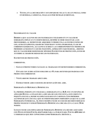 TEXTIL; EN LA DECORACIÓN Y ESTAMPADO DE TELAS YA SEA EN PIEZAS, COMO
      EN REMERAS , CAMISETAS , TOALLAS O POR METRAJE (CORTINAS ).




SEGURIDAD EN EL TALLER

DEBIDO A QUE ALGUNOS DE LOS MATERIALES UTILIZADOS EN UN TALLER DE
SERIGRAFÍA IMPLICAN UN CIERTO RIESGO , SIEMPRE SE DEBE SOLICITAR A LOS
PROVEEDORES , AL MOMENTO DE ADQUIRIR UN PRODUCTO , LAS INSTRUCCIONES DE
USO, ALMACENAMIENTO , GRADO DE TOXICIDAD Y O INFLAMABILIDAD , CLASE DE
CORROSIVO ( OXÌDANTE , ALCALINO O ÁCIDO ) Y LAS CORRESPONDIENTES MEDIDAS DE
PRIMEROS AUXILIOS EN CASO DE INGESTIÓN , ASPIRACIÓN O QUEMADURA. .ADEMÁS
QUE EL TALLER DEBE DISPONER DE MÍNIMOS E LEMENTOS DE PROTECCIÓN, ESTOS DE
ACUERDO AL GRADO DE RIESGO DE LOS MATERIALES.

ELEMENTOS DE PROTECCIÓN.

CORROSIVOS .

 GAFAS O PROTECTORES FACIALES AL TRABAJAR CON REMOVEDORES CORROSIVOS.

 ENVASE CON ÁCIDO ACÉTICO DILUIDO AL 4% PARA DETENER QUEMADURAS CON
PRODUCTOS CORROSIVOS

 VESTUARIO DE TRABAJO ADECUADO.

 EXTRACTOR DE AIRE O SISTEMA DE RENOVACIÓN DEL AIRE.

SERIGRAFÍA EN REPUBLICA DOMINICANA

LA PRIMERA PERSONA EN UTILIZAR LA SERIGRAFÍA EN LA R.D. FUE UN ESPAÑOL DE
APELLIDO D ÁVILA A FINALES DE LA DÉCADA DE LOS CINCUENTA, ESTE CREÓ UNA
PEQUEÑA ESCUELA , DONDE SE ESPECIALIZABAN EN CARTELES . LOS PRIMEROS
ALUMNOS DE ESTA ESCUELA QUE SE INDEPENDIZARON FORMARON LO QUE SE LLAMÓ
SERIGRAFÍA COMERCIAL . AL POCO TIEMPO UNO DE SUS SOCIOS DECIDIÓ FORMAR SU
PROPIO NEGOCIO Y SURGIÓ S ERIGRAFÍA DOMINICANA UBICADA EN LA CALLE 30 DE
MARZO.

LUEGO UNO DE LOS EMPLEADOS DE SERIGRAFÍA DOMINICANA DECIDE ASOCIARSE
CON FÉLIX ONTIER (C OCÓ), DISEÑADOR PARA LA PUBLICITARIA Y OUNG &R UBBICAN
Y FORMAR LO QUE HOY CONOCEMOS COMO S ERIGRAFÍA ARTÍSTICA .
 