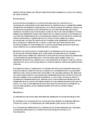 PRODUCTOS DE EMBALAJE.   NINGÚN PROCESO PUEDE EXHIBIR UNA GAMA TAN AMPLIA
DE APLICACIONES .

FLEXOGRAFÍA

LAS PLANCHAS FLEXIBLES Y LAS TINTAS FLUIDAS QUE SE UTILIZAN EN LA
FLEXOGRAFÍA CONVIERTEN ESTE PROCESO EN EL IDÓNEO PARA LA IMPRESIÓN SOBRE
SUPERFICIES NO POROSAS COMO PELÍCULAS Y POLIETILENOS . EN ORIGEN , TODAS LAS
PLANCHAS FLEXOGRÁFICAS SE CONSTRUÍAN EN CAUCHO MOLDEADO , QUE SIGUE
SIENDO EL MATERIAL MÁS UTILIZADO CUANDO SE TRATA DE CREAR SOBRE UN ÚNICO
RODILLO DE IMPRESIÓN COPIAS MÚLTIPLES DE UNA MISMA IMAGEN . L OS MOLDES EN
CAUCHO SON IMPRESIONES DE LAS SUPERFICIES ORIGINALES EN RELIEVE , COMO LOS
TIPOS O GRABADOS , Y NORMALMENTE SE UTILIZAN PARA FABRICAR VARIAS
PLANCHAS DE CAUCHO . EL MONTAJE DE UN RODILLO DE IMPRESIÓN CON PLANCHAS
DE CAUCHO ES UN PROCESO MUY LARGO , YA QUE HAY QUE MONTAR MUCHAS
PLANCHAS SOBRE UN ÚNICO RODILLO Y CADA PLANCHA DEBE QUEDAR COLOCADA
EXACTAMENTE EN LA MISMA POSICIÓN QUE LAS DEMÁS.

DURANTE LOS AÑOS SETENTA APARECIERON LAS PRIMERAS SUSTANCIAS PARA LAS
PLANCHAS DE FOTOPOLÍMERO, QUE ACORTARON SENSIBLEMENTE EL TIEMPO
NECESARIO PARA FABRICAR Y MONTAR UN JUEGO DE PLANCHAS . ESTO HA PERMITIDO
LA EXTENSIÓN DE DICHO PROCESO A NUEVOS MERCADOS , SOBRE TODO A LA
IMPRESIÓN DE REVISTAS . ADEMÁS, EN LA FLEXOGRAFÍA SE PUEDEN USAR LAS TINTAS
SOLUBLES EN AGUA , CON LO QUE RESULTA INNECESARIO EL EMPLEO DE DISOLVENTES
TÓXICOS .

LAS PRENSAS PARA LA SERIGRAFÍA VAN DESDE LOS SENCILLOS EQUIPOS MANUALES
PARA ESTAMPAR A PEQUEÑA ESCALA CAMISETAS Y LETREROS HASTA LAS GRANDES
PRENSAS PARA APLICACIONES MULTICOLORES Y DE GRANDES TIRADAS . E L PROCESO
SE CARACTERIZA POR SU CAPACIDAD PARA IMPRIMIR IMÁGENES CON BUEN NIVEL DE
DETALLE SOBRE CASI CUALQUIER SUPERFICIE , YA SEA PAPEL , PLÁSTICO , METAL Y
SUPERFICIES TRIDIMENSIONALES. A DEMÁS ES EL ÚNICO PROCESO IMPORTANTE DE
IMPRESIÓN QUE SE UTILIZA DE FORMA HABITUAL PARA PRODUCIR IMÁGENES QUE NO
ESTÁN A LA VISTA . LOS DIBUJOS DE LOS CIRCUITOS EN LOS PANELES SENSIBLES AL
TACTO, POR EJEMPLO , ESTÁN SERIGRAFIADOS CON TINTAS CONDUCTORAS
ESPECIALES .

DIFERENCIA

LA DIFERENCIA DE ESTOS TRES MÉTODOS DE IMPRESIÓN SE PUEDE DECIR QUE SON :

EL SOPORTE : LA FLEXOGRAFÍA ES UTILIZADO PARA MEDIOS NO POROSOS , OFFSET
UTILIZA EL PAPEL Y LA SERIGRAFÍA DE TODO DESDE PAPEL HASTA PLÁSTICO.

LA CANTIDAD DE IMPRESIONES: LA SERIGRAFÍA SE PUEDE REPRODUCIR A GRANDES
CANTIDADES PERO RESULTA UN POCO MÁS COSTOS QUE EL OFFSET Y LA
FLEXOGRAFÍA .
 