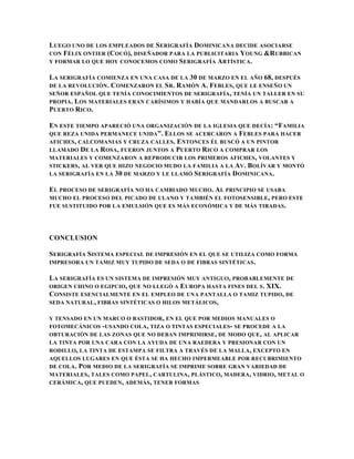 LUEGO UNO DE LOS EMPLEADOS DE SERIGRAFÍA DOMINICANA DECIDE ASOCIARSE
CON FÉLIX ONTIER (C OCÓ), DISEÑADOR PARA LA PUBLICITARIA Y OUNG &R UBBICAN
Y FORMAR LO QUE HOY CONOCEMOS COMO S ERIGRAFÍA ARTÍSTICA .

LA SERIGRAFÍA COMIENZA EN UNA CASA DE LA 30 DE MARZO EN EL AÑO 68, DESPUÉS
DE LA REVOLUCIÓN . C OMENZARON EL S R. RAMÓN A. FEBLES, QUE LE ENSEÑO UN
SEÑOR ESPAÑOL QUE TENÍA CONOCIMIENTOS DE SERIGRAFÍA , TENÍA UN TALLER EN SU
PROPIA. LOS MATERIALES ERAN CARÍSIMOS Y HABÍA QUE MANDARLOS A BUSCAR A
PUERTO RICO.

EN ESTE TIEMPO APARECIÓ UNA ORGANIZACIÓN DE LA IGLESIA QUE DECÍA: “FAMILIA
QUE REZA UNIDA PERMANECE UNIDA ”. ELLOS SE ACERCARON A FEBLES PARA HACER
AFICHES , CALCOMANIAS Y CRUZA CALLES . ENTONCES ÉL BUSCÓ A UN PINTOR
LLAMADO DE LA R OSA , FUERON JUNTOS A PUERTO RICO A COMPRAR LOS
MATERIALES Y COMENZARON A REPRODUCIR LOS PRIMEROS AFICHES , VOLANTES Y
STICKERS , AL VER QUE HIZO NEGOCIO MUDO LA FAMILIA A LA AV . BOLÍVAR Y MONTÓ
LA SERIGRAFÍA EN LA 30 DE MARZO Y LE LLAMÓ S ERIGRAFÍA D OMINICANA .

EL PROCESO DE SERIGRAFÍA NO HA CAMBIADO MUCHO. AL PRINCIPIO SE USABA
MUCHO EL PROCESO DEL PICADO DE ULANO Y TAMBIÉN EL FOTOSENSIBLE, PERO ESTE
FUE SUSTITUIDO POR LA EMULSIÓN QUE ES MÁS ECONÓMICA Y DE MÁS TIRADAS .




CONCLUSION

SERIGRAFÍA SISTEMA ESPECIAL DE IMPRESIÓN EN EL QUE SE UTILIZA COMO FORMA
IMPRESORA UN TAMIZ MUY TUPIDO DE SEDA O DE FIBRAS SINTÉTICAS .

LA SERIGRAFÍA ES UN SISTEMA DE IMPRESIÓN MUY ANTIGUO, PROBABLEMENTE DE
ORIGEN CHINO O EGIPCIO, QUE NO LLEGÓ A EUROPA HASTA FINES DEL S . XIX.
CONSISTE ESENCIALMENTE EN EL EMPLEO DE UNA PANTALLA O TAMIZ TUPIDO, DE
SEDA NATURAL , FIBRAS SINTÉTICAS O HILOS METÁLICOS ,

Y TENSADO EN UN MARCO O BASTIDOR, EN EL QUE POR MEDIOS MANUALES O
FOTOMECÁNICOS - USANDO COLA , TIZA O TINTAS ESPECIALES- SE PROCEDE A LA
OBTURACIÓN DE LAS ZONAS QUE NO DEBAN IMPRIMIRSE , DE MODO QUE , AL APLICAR
LA TINTA POR UNA CARA CON LA AYUDA DE UNA RAEDERA Y PRESIONAR CON UN
RODILLO, LA TINTA DE ESTAMPA SE FILTRA A TRAVÉS DE LA MALLA , EXCEPTO EN
AQUELLOS LUGARES EN QUE ÉSTA SE HA HECHO IMPERMEABLE POR RECUBRIMIENTO
DE COLA . POR MEDIO DE LA SERIGRAFÍA SE IMPRIME SOBRE GRAN VARIEDAD DE
MATERIALES , TALES COMO PAPEL , CARTULINA , PLÁSTICO, MADERA, VIDRIO, METAL O
CERÁMICA , QUE PUEDEN , ADEMÁS , TENER FORMAS
 