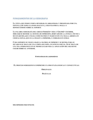 FUNADAMENTOS DE LA SERIGRAFIA

LA TINTA, QUE POSEE CIERTA DENSIDAD, ES ARRASTRADA Y PRESIONADA POR UNA
ESPÁTULA DE GOMA LLAMADA RACLETA , ATRAVESANDO LA MALLA Y
DEPOSITÁNDOSE SOBRE EL SOPORTE

LA PALABRA SERIGRAFÍA DEL GRIEGO SERIKÓS= SEDA Y GRAPHÉ= ESCRIBIR,
DIBUJAR) SE REFIERE AL SISTEMA DE IMPRESIÓN , DERIVADO DE LA ANTIGUA TÉCNICA
DE ESTARCIDO , QUE UTILIZA COMO MATRIZ UN MARCO CON UNA MALLA ABIERTA EN
CIERTAS ZONAS , QUE ES LA IMAGEN A IMPRIMIR , Y CERRADAS EN OTRAS

CADA SOPORTE SE COLOCA BAJO LA MATRIZ, SE IMPRIME Y SE RETIRA PARA SU
SECADO SI SE TRATA DE UNA LÁMINA DE PAPEL , PLÁSTICO O METAL . S I SE TRATA DE
UNA TELA PERMANECE EN EL MISMO LUGAR PARA LA APLICACIÓN DEL SIGUIENTE
COLOR SOBRE EL ANTERIOR.




                               ETAPAS BÁSICAS DEL LASERIGRÁFICO




EL PROCESO SERIGRÁFICO COMPRENDE CUATRO ETAPAS BÁSICAS Y CONSECUTIVAS:

                                        ORIGINALES

                                        PELÍCULAS




UNA IMPRESORA PARA FOTOLITOS
 
