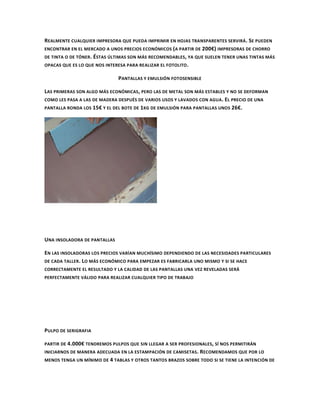 REALMENTE CUALQUIER IMPRESORA QUE PUEDA IMPRIMIR EN HOJAS TRANSPARENTES SERVIRÁ . SE PUEDEN
ENCONTRAR EN EL MERCADO A UNOS PRECIOS ECONÓMICOS ( A PARTIR DE 200€) IMPRESORAS DE CHORRO
DE TINTA O DE TÓNER . ÉSTAS ÚLTIMAS SON MÁS RECOMENDABLES , YA QUE SUELEN TENER UNAS TINTAS MÁS
OPACAS QUE ES LO QUE NOS INTERESA PARA REALIZAR EL FOTOLITO .

                              PANTALLAS Y EMULSIÓN FOTOSENSIBLE

LAS PRIMERAS SON ALGO MÁS ECONÓMICAS, PERO LAS DE METAL SON MÁS ESTABLES Y NO SE DEFORMAN
COMO LES PASA A LAS DE MADERA DESPUÉS DE VARIOS USOS Y LAVADOS CON AGUA. EL PRECIO DE UNA
PANTALLA RONDA LOS 15€ Y EL DEL BOTE DE 1 KG DE EMULSIÓN PARA PANTALLAS UNOS 26€.




UNA INSOLADORA DE PANTALLAS

EN LAS INSOLADORAS LOS PRECIOS VARÍAN MUCHÍSIMO DEPENDIENDO DE LAS NECESIDADES PARTICULARES
DE CADA TALLER . LO MÁS ECONÓMICO PARA EMPEZAR ES FABRICARLA UNO MISMO Y SI SE HACE
CORRECTAMENTE EL RESULTADO Y LA CALIDAD DE LAS PANTALLAS UNA VEZ REVELADAS SERÁ
PERFECTAMENTE VÁLIDO PARA REALIZAR CUALQUIER TIPO DE TRABAJO




PULPO DE SERIGRAFIA

PARTIR DE 4.000€ TENDREMOS PULPOS QUE SIN LLEGAR A SER PROFESIONALES , SÍ NOS PERMITIRÁN
INICIARNOS DE MANERA ADECUADA EN LA ESTAMPACIÓN DE CAMISETAS . RECOMENDAMOS QUE POR LO
MENOS TENGA UN MÍNIMO DE 4 TABLAS Y OTROS TANTOS BRAZOS SOBRE TODO SI SE TIENE LA INTENCIÓN DE
 
