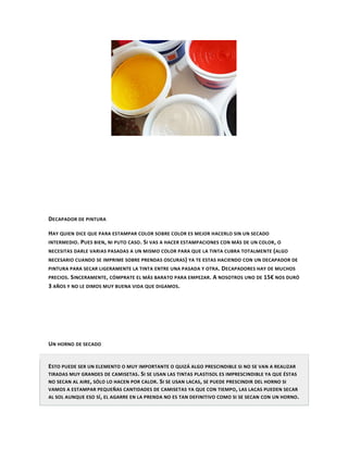 DECAPADOR DE PINTURA

HAY QUIEN DICE QUE PARA ESTAMPAR COLOR SOBRE COLOR ES MEJOR HACERLO SIN UN SECADO
INTERMEDIO . PUES BIEN, NI PUTO CASO . SI VAS A HACER ESTAMPACIONES CON MÁS DE UN COLOR , O
NECESITAS DARLE VARIAS PASADAS A UN MISMO COLOR PARA QUE LA TINTA CUBRA TOTALMENTE ( ALGO
NECESARIO CUANDO SE IMPRIME SOBRE PRENDAS OSCURAS ) YA TE ESTAS HACIENDO CON UN DECAPADOR DE
PINTURA PARA SECAR LIGERAMENTE LA TINTA ENTRE UNA PASADA Y OTRA. DECAPADORES HAY DE MUCHOS
PRECIOS. SINCERAMENTE , CÓMPRATE EL MÁS BARATO PARA EMPEZAR . A NOSOTROS UNO DE 15€ NOS DURÓ
3 AÑOS Y NO LE DIMOS MUY BUENA VIDA QUE DIGAMOS.




UN HORNO DE SECADO


ESTO PUEDE SER UN ELEMENTO O MUY IMPORTANTE O QUIZÁ ALGO PRESCINDIBLE SI NO SE VAN A REALIZAR
TIRADAS MUY GRANDES DE CAMISETAS . SI SE USAN LAS TINTAS PLASTISOL ES IMPRESCINDIBLE YA QUE ÉSTAS
NO SECAN AL AIRE , SÓLO LO HACEN POR CALOR . SI SE USAN LACAS , SE PUEDE PRESCINDIR DEL HORNO SI
VAMOS A ESTAMPAR PEQUEÑAS CANTIDADES DE CAMISETAS YA QUE CON TIEMPO , LAS LACAS PUEDEN SECAR
AL SOL AUNQUE ESO SÍ , EL AGARRE EN LA PRENDA NO ES TAN DEFINITIVO COMO SI SE SECAN CON UN HORNO .
 