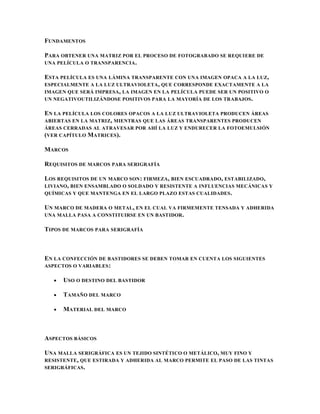 FUNDAMENTOS

PARA OBTENER UNA MATRIZ POR EL PROCESO DE FOTOGRABADO SE REQUIERE DE
UNA PELÍCULA O TRANSPARENCIA .

ESTA PELÍCULA ES UNA LÁMINA TRANSPARENTE CON UNA IMAGEN OPACA A LA LUZ,
ESPECIALMENTE A LA LUZ ULTRAVIOLETA , QUE CORRESPONDE EXACTAMENTE A LA
IMAGEN QUE SERÁ IMPRESA, LA IMAGEN EN LA PELÍCULA PUEDE SER UN POSITIVO O
UN NEGATIVOUTILIZÁNDOSE POSITIVOS PARA LA MAYORÍA DE LOS TRABAJOS .

EN LA PELÍCULA LOS COLORES OPACOS A LA LUZ ULTRAVIOLETA PRODUCEN ÁREAS
ABIERTAS EN LA MATRIZ, MIENTRAS QUE LAS ÁREAS TRANSPARENTES PRODUCEN
ÁREAS CERRADAS AL ATRAVESAR POR AHÍ LA LUZ Y ENDURECER LA FOTOEMULSIÓN
(VER CAPÍTULO MATRICES).

MARCOS

REQUISITOS DE MARCOS PARA SERIGRAFÍA

LOS REQUISITOS DE UN MARCO SON : FIRMEZA, BIEN ESCUADRADO, ESTABILIZADO,
LIVIANO, BIEN ENSAMBLADO O SOLDADO Y RESISTENTE A INFLUENCIAS MECÁNICAS Y
QUÍMICAS Y QUE MANTENGA EN EL LARGO PLAZO ESTAS CUALIDADES .

UN MARCO DE MADERA O METAL, EN EL CUAL VA FIRMEMENTE TENSADA Y ADHERIDA
UNA MALLA PASA A CONSTITUIRSE EN UN BASTIDOR.

TIPOS DE MARCOS PARA SERIGRAFÍA



EN LA CONFECCIÓN DE BASTIDORES SE DEBEN TOMAR EN CUENTA LOS SIGUIENTES
ASPECTOS O VARIABLES :

      USO O DESTINO DEL BASTIDOR

      TAMAÑO DEL MARCO

      MATERIAL DEL MARCO



ASPECTOS BÁSICOS

UNA MALLA SERIGRÁFICA ES UN TEJIDO SINTÉTICO O METÁLICO, MUY FINO Y
RESISTENTE , QUE ESTIRADA Y ADHERIDA AL MARCO PERMITE EL PASO DE LAS TINTAS
SERIGRÁFICAS .
 