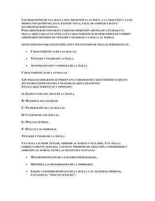 LOS REQUISITOS DE UNA MALLA SON : RESISTENCIA AL ROCE , A LA TRACCIÓN Y A LOS
PRODUCTOS QUÍMICOS , FÁCIL PASO DE TINTA , FÁCIL DE LIMPIAR Y BUENA
ESTABILIDAD DIMENSIONAL.
PARA OBTENER BUENOS RESULTADOS DE IMPRESIÓN ADEMÁS DE UTILIZAR UNA
MALLA ADECUADA EN CUANTO A SUS CARACTERÍSTICAS SE DEBE EMPLEAR TAMBIÉN
APROPIADOS MÉTODOS DE TENSADO Y FIJADO DE LA MALLA AL MARCO .

ANTECEDENTES PARA SELECCIÓN, USO Y MANTENCIÓN DE MALLAS SERIGRÁFICAS :

      CARACTERÍSTICAS DE LAS MALLAS

      TENSADO Y FIJADO DE LA MALLA

      ACONDICIONADO Y LIMPIEZA DE LA MALLA

CARACTERÍSTICAS DE LAS MALLAS

LOS MALLAS SERIGRÁFICAS POSEEN UNA VARIEDAD DE CARACTERÍSTICAS QUE ES
NECESARIO CONOCER PARA UTILIZARLAS ADECUADAMENTE .
ESTAS CARACTERÍSTICAS Y TIPOS SON :

A- ESTRUCTURA DEL HILO DE LA MALLA

B- MATERIAL DE LOS HILOS

C- NUMERACIÓN DE LAS MALLAS

D- CALIDAD DE LOS MALLAS

E- MALLAS TEÑIDAS

F- MALLAS CALANDRADAS

TENSADO Y FIJADO DE LA MALLA

UNA MALLA SE DEBE TENSAR, ADHERIR AL MARCO Y SELLARSE. UNA MALLA
CORRECTAMENTE TENSADA, TANTO EN TÉRMINOS DE TRACCIÓN , UNIFORMIDAD Y
ADHESIÓN AL MARCO , TIENE LAS SIGUIENTES VENTAJAS :

      MAYOR DEFINICIÓN DE LA MATRIZ FOTOGRABADA .

      MINIMIZA LAS DISTORSIONES DÉ LA IMPRESIÓN .

      LOGRA UN RÁPIDO DESPEGUE DE LA MALLA Y EL MATERIAL IMPRESO,
      EVITANDO EL " EFECTO TEXTURA ".
 