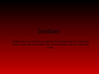 Serillian  Serillian aim to give people something few metal bands do. That's fast, heavy music with discernable riffs, technical solos, and non Tinkerbell vocals.  