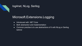 log4net, NLog, Serilog
Microsoft.Extensions.Logging
● Introduced with .NET Core
● Both abstraction and implementation
● Common practise is to use abstractions of it with NLog or Serilog
behind
 