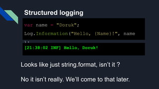 Structured logging
var name = "Doruk";
Log.Information("Hello, {Name}!", name
);
[21:38:02 INF] Hello, Doruk!
Looks like just string.format, isn’t it ?
No it isn’t really. We’ll come to that later.
 