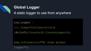 Global Logger
Log.Logger =
new LoggerConfiguration()
.WriteTo.Console().CreateLogger();
Log.Information("Hi from global
logger");
A static logger to use from anywhere
 