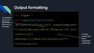 Output formatting
var logger =
new LoggerConfiguration()
.WriteTo.File("log.txt", outputTemplate:
"{Timestamp:yyyy-MM-dd HH:mm:ss.fff zzz}
[{Level:u3}]
{Message:lj}{NewLine}{Exception}").
CreateLogger();
Timestamp
here is an
Enricher.
More on to
that later
u3 here
means first
three
characters,
uppercase
 