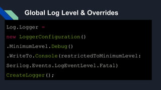 Global Log Level & Overrides
Log.Logger =
new LoggerConfiguration()
.MinimumLevel.Debug()
.WriteTo.Console(restrictedToMinimumLevel:
Serilog.Events.LogEventLevel.Fatal)
CreateLogger();
 