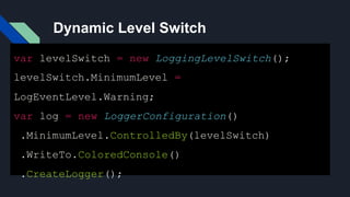 Dynamic Level Switch
var levelSwitch = new LoggingLevelSwitch();
levelSwitch.MinimumLevel =
LogEventLevel.Warning;
var log = new LoggerConfiguration()
.MinimumLevel.ControlledBy(levelSwitch)
.WriteTo.ColoredConsole()
.CreateLogger();
 