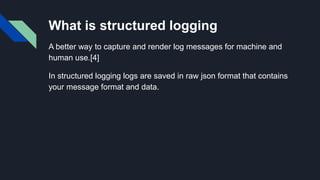 What is structured logging
A better way to capture and render log messages for machine and
human use.[4]
In structured logging logs are saved in raw json format that contains
your message format and data.
 