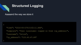 Structured Logging
{
"time": "2016-05-27T13:02:11.888",
"template": "User {username} logged in from {ip_address}",
"username": "alice",
"ip_address": "123.45.67.89"
}
Aaaaand the way we store it
 