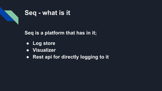 Seq - what is it
Seq is a platform that has in it;
● Log store
● Visualizer
● Rest api for directly logging to it
 