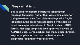 Seq - what is it
Seq is built for modern structured logging with
message templates. Rather than waste time and effort
trying to extract data from plain-text logs with fragile
log parsing, the properties associated with each log
event are captured and sent to Seq in a clean JSON
format. Message templates are supported natively by
ASP.NET Core, Serilog, NLog, and many other libraries,
so your application can use the best available
diagnostic logging for your platform.
 