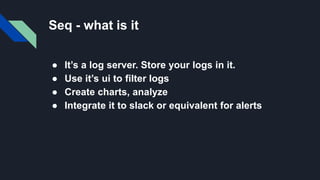 Seq - what is it
● It’s a log server. Store your logs in it.
● Use it’s ui to filter logs
● Create charts, analyze
● Integrate it to slack or equivalent for alerts
 