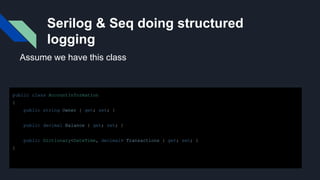 Serilog & Seq doing structured
logging
public class AccountInformation
{
public string Owner { get; set; }
public decimal Balance { get; set; }
public Dictionary<DateTime, decimal> Transactions { get; set; }
}
Assume we have this class
 