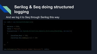 Serilog & Seq doing structured
logging
var info = new AccountInformation()
{
Balance = 1000,
Owner = "Doruk",
Transactions = new System.Collections.Generic.Dictionary<DateTime, decimal>()
{
[DateTime.Now] = 100,
[DateTime.Now.AddDays(-1)] = 200
}
};
Log.Information("New Account Added {@account}", info);
And we log it to Seq through Serilog this way
 
