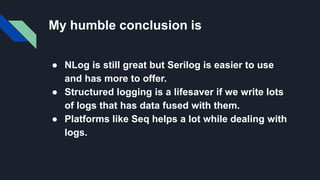 My humble conclusion is
● NLog is still great but Serilog is easier to use
and has more to offer.
● Structured logging is a lifesaver if we write lots
of logs that has data fused with them.
● Platforms like Seq helps a lot while dealing with
logs.
 