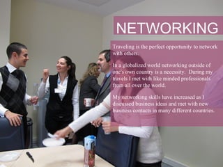 NETWORKING
Traveling is the perfect opportunity to network
with others.

In a globalized world networking outside of
one's own country is a necessity. During my
travels I met with like minded professionals
from all over the world.

My networking skills have increased as I
discussed business ideas and met with new
business contacts in many different countries.
 