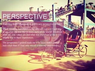 PERSPECTIVE
Traveling really allows one to gain a new perspective on life.

While traveling and experiencing different cultures I was able
to see what life was like in many parts of the world. I realized
what my core values are and what was important to me in life
largely due to these experiences.

The perspective I gained made me a far more well-rounded
individual than if I had only stayed within my own country.
 