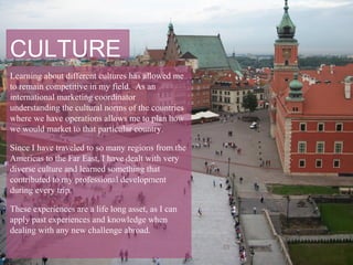 CULTURE
Learning about different cultures has allowed me
to remain competitive in my field. As an
international marketing coordinator
understanding the cultural norms of the countries
where we have operations allows me to plan how
we would market to that particular country.

Since I have traveled to so many regions from the
Americas to the Far East, I have dealt with very
diverse culture and learned something that
contributed to my professional development
during every trip.

These experiences are a life long asset, as I can
apply past experiences and knowledge when
dealing with any new challenge abroad.
 
