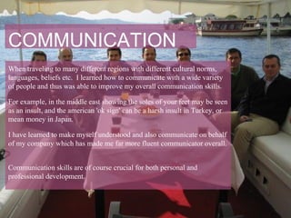 COMMUNICATION
When traveling to many different regions with different cultural norms,
languages, beliefs etc. I learned how to communicate with a wide variety
of people and thus was able to improve my overall communication skills.

For example, in the middle east showing the soles of your feet may be seen
as an insult, and the american 'ok sign' can be a harsh insult in Turkey, or
mean money in Japan.

I have learned to make myself understood and also communicate on behalf
of my company which has made me far more fluent communicator overall.


Communication skills are of course crucial for both personal and
professional development.
 