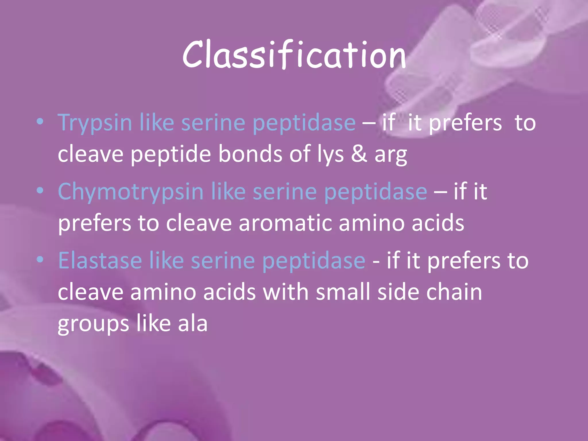 Classification
• Trypsin like serine peptidase – if it prefers to
cleave peptide bonds of lys & arg
• Chymotrypsin like serine peptidase – if it
prefers to cleave aromatic amino acids
• Elastase like serine peptidase - if it prefers to
cleave amino acids with small side chain
groups like ala
 