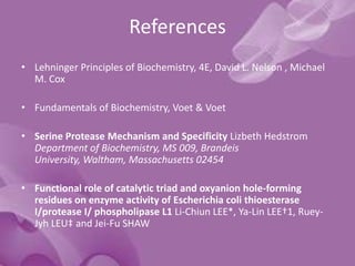 References
• Lehninger Principles of Biochemistry, 4E, David L. Nelson , Michael
M. Cox
• Fundamentals of Biochemistry, Voet & Voet
• Serine Protease Mechanism and Specificity Lizbeth Hedstrom
Department of Biochemistry, MS 009, Brandeis
University, Waltham, Massachusetts 02454
• Functional role of catalytic triad and oxyanion hole-forming
residues on enzyme activity of Escherichia coli thioesterase
I/protease I/ phospholipase L1 Li-Chiun LEE*, Ya-Lin LEE†1, Ruey-
Jyh LEU‡ and Jei-Fu SHAW
 